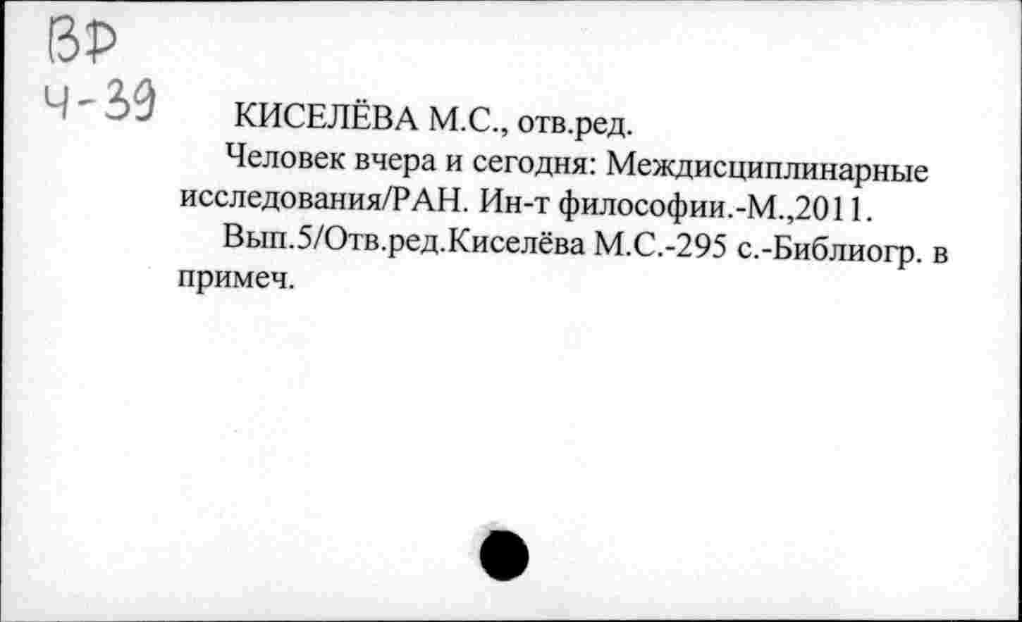 ﻿ВР
4'30
КИСЕЛЁВА М.С., отв.ред.
Человек вчера и сегодня: Междисциплинарные исследования/РАН. Ин-т философии.-М.,2011.
Вып.5/Отв.ред.Киселёва М.С.-295 с.-Библиогр. в примеч.